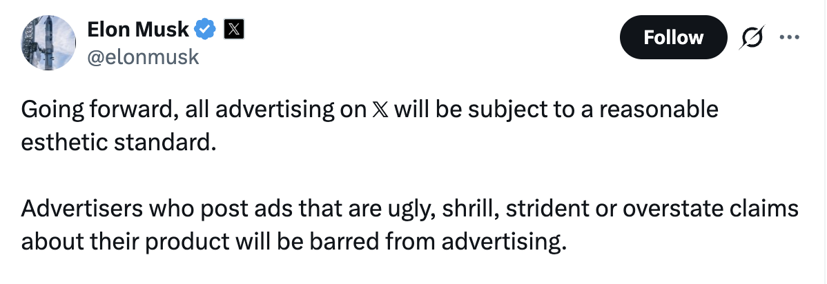 @Elonmusk: Going forward, all advertising on 𝕏 will be subject to a reasonable esthetic standard. Advertisers who post ads that are ugly, shrill, strident or overstate claims about their product will be barred from advertising.