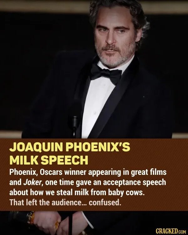 JOAQUIN PHOENIX'S MILK SPEECH Phoenix, Oscars winner appearing in great films and Joker, one time gave an acceptance speech about how we steal milk from baby cows. That left the audience... confused. CRACKED.COM